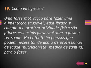 Como emagrecer?

Uma forte motivação para fazer uma
alimentação saudável, equilibrada e
completa e praticar atividade física são
pilares essenciais para controlar o peso e
ter saúde. No entanto há pessoas que
podem necessitar de apoio de profissionais
de saúde (nutricionista, médico de família)
para o fazer.
 
