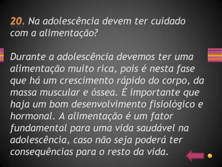 Na adolescência devem ter cuidado
com a alimentação?

Durante a adolescência devemos ter uma
alimentação muito rica, pois é nesta fase
que há um crescimento rápido do corpo, da
massa muscular e óssea. É importante que
haja um bom desenvolvimento fisiológico e
hormonal. A alimentação é um fator
fundamental para uma vida saudável na
adolescência, caso não seja poderá ter
consequências para o resto da vida.
 