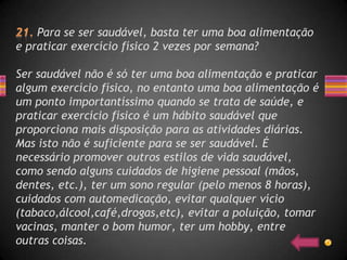Para se ser saudável, basta ter uma boa alimentação
e praticar exercício físico 2 vezes por semana?

Ser saudável não é só ter uma boa alimentação e praticar
algum exercício físico, no entanto uma boa alimentação é
um ponto importantíssimo quando se trata de saúde, e
praticar exercício físico é um hábito saudável que
proporciona mais disposição para as atividades diárias.
Mas isto não é suficiente para se ser saudável. É
necessário promover outros estilos de vida saudável,
como sendo alguns cuidados de higiene pessoal (mãos,
dentes, etc.), ter um sono regular (pelo menos 8 horas),
cuidados com automedicação, evitar qualquer vício
(tabaco,álcool,café,drogas,etc), evitar a poluição, tomar
vacinas, manter o bom humor, ter um hobby, entre
outras coisas.
 