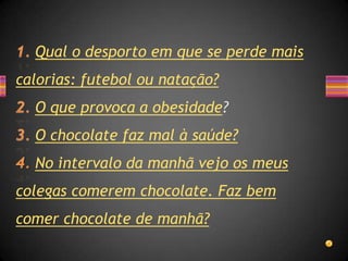 Qual o desporto em que se perde mais
calorias: futebol ou natação?
  O que provoca a obesidade?
  O chocolate faz mal à saúde?
  No intervalo da manhã vejo os meus
colegas comerem chocolate. Faz bem
comer chocolate de manhã?
 
