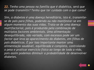 Tenho uma pessoa na família que é diabética, será que
se pode transmitir? Tenho que ter cuidado com o que como?

Sim, a diabetes é uma doença hereditária, isto é, transmite-
se de pais para filhos, podendo ou não manifestar-se em
algum momento das suas vidas. Trata-se de uma doença
multifactorial, pois é produzida pela combinação de
múltiplos factores ambientais. Uma alimentação
desequilibrada, não variada, com excessos pode ser um
factor que leva ao aparecimento da diabetes, em filhos de
pais diabéticos. É por isso importante manter uma
alimentação saudável, equilibrada e completa, controlando
o peso e praticar exercício físico ao longo de toda a vida,
pois assim podemos diminuir a probabilidade de desenvolver
diabetes.
 