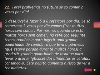 Terei problemas no futuro se só comer 2
vezes por dia?

O desejável é fazer 5 a 6 refeições por dia. Se só
comermos 2 vezes por dia vamos ficar muitas
horas sem comer. Por norma, quando se está
muitas horas sem comer, na refeição seguinte
temos tendência para ingerir uma grande
quantidade de comida, o que leva o pâncreas
(que esteve parado durante muitas horas) a
produzir grande quantidade de insulina para
levar o açúcar (glicose) dos alimentos às células,
cansando-o. Este hábito aumenta o risco de vir a
ter diabetes.
 