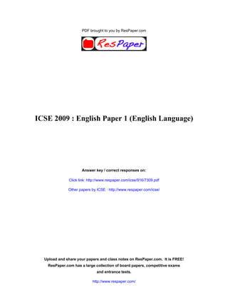 PDF brought to you by ResPaper.com




ICSE 2009 : English Paper 1 (English Language)




                     Answer key / correct responses on:

              Click link: http://www.respaper.com/icse/916/7309.pdf

              Other papers by ICSE : http://www.respaper.com/icse/




  Upload and share your papers and class notes on ResPaper.com. It is FREE!
   ResPaper.com has a large collection of board papers, competitive exams
                              and entrance tests.

                           http://www.respaper.com/
 