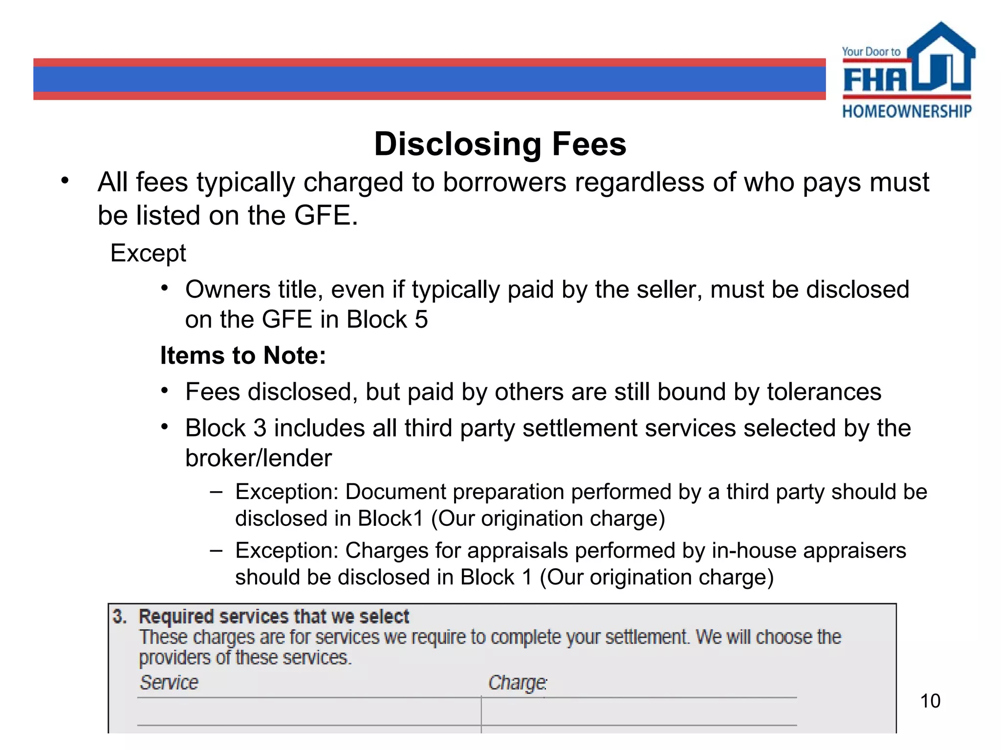 Disclosing Fees All fees typically charged to borrowers regardless of who pays must be listed on the GFE. Except Owners title, even if typically paid by the seller, must be disclosed on the GFE in Block 5 Items to Note: Fees disclosed, but paid by others are still bound by tolerances Block 3 includes all third party settlement services selected by the broker/lender Exception: Document preparation performed by a third party should be disclosed in Block1 (Our origination charge) Exception: Charges for appraisals performed by in-house appraisers should be disclosed in Block 1 (Our origination charge) 
