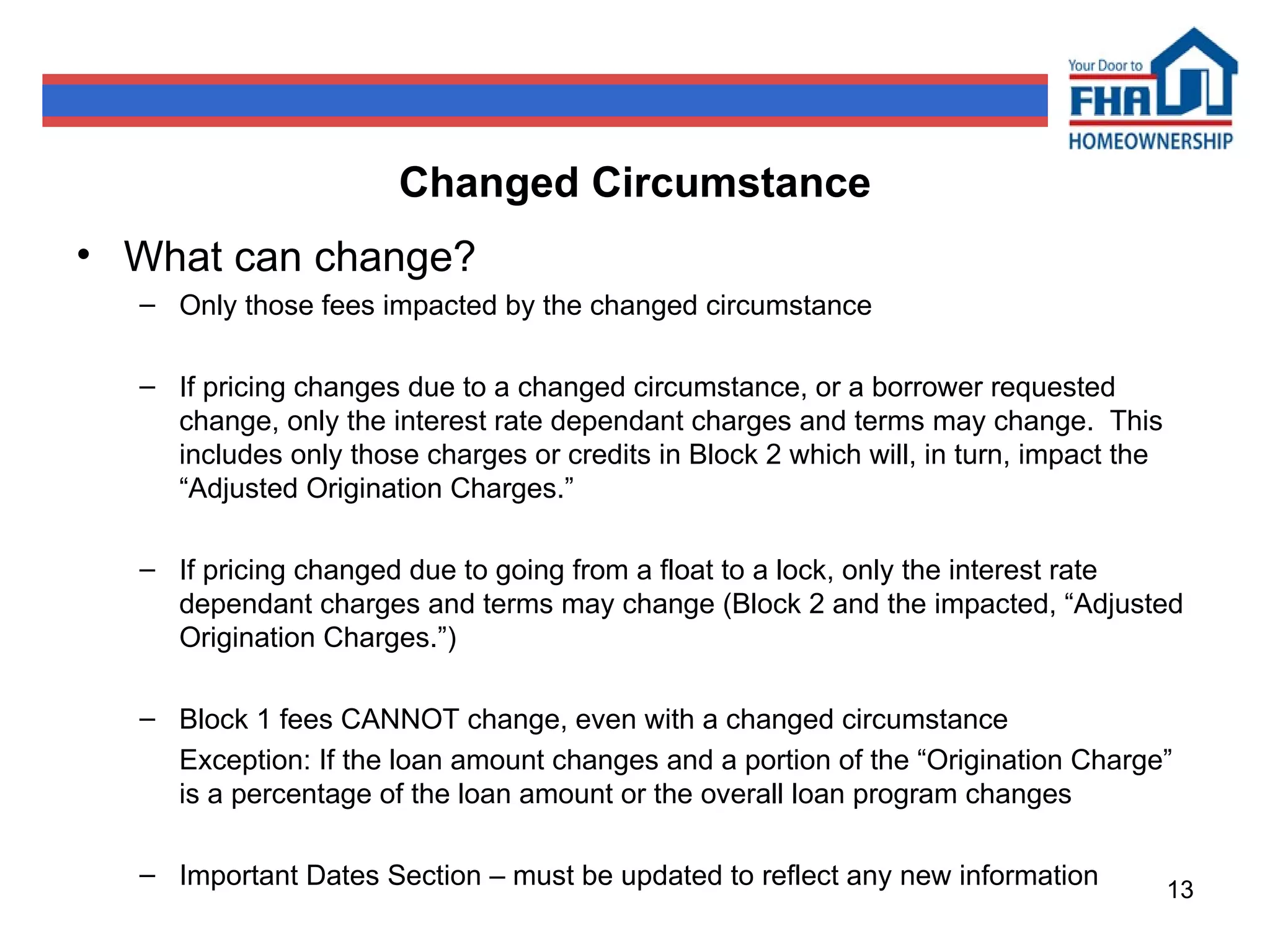 Changed Circumstance What can change? Only those fees impacted by the changed circumstance If pricing changes due to a changed circumstance, or a borrower requested change, only the interest rate dependant charges and terms may change.  This includes only those charges or credits in Block 2 which will, in turn, impact the “Adjusted Origination Charges.” If pricing changed due to going from a float to a lock, only the interest rate dependant charges and terms may change (Block 2 and the impacted, “Adjusted Origination Charges.”) Block 1 fees CANNOT change, even with a changed circumstance Exception: If the loan amount changes and a portion of the “Origination Charge” is a percentage of the loan amount or the overall loan program changes  Important Dates Section – must be updated to reflect any new information 