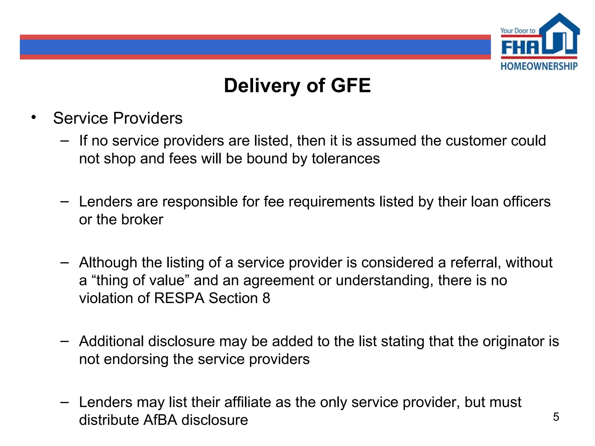 Delivery of GFE Service Providers If no service providers are listed, then it is assumed the customer could not shop and fees will be bound by tolerances Lenders are responsible for fee requirements listed by their loan officers or the broker Although the listing of a service provider is considered a referral, without a “thing of value” and an agreement or understanding, there is no violation of RESPA Section 8 Additional disclosure may be added to the list stating that the originator is not endorsing the service providers Lenders may list their affiliate as the only service provider, but must distribute AfBA disclosure 