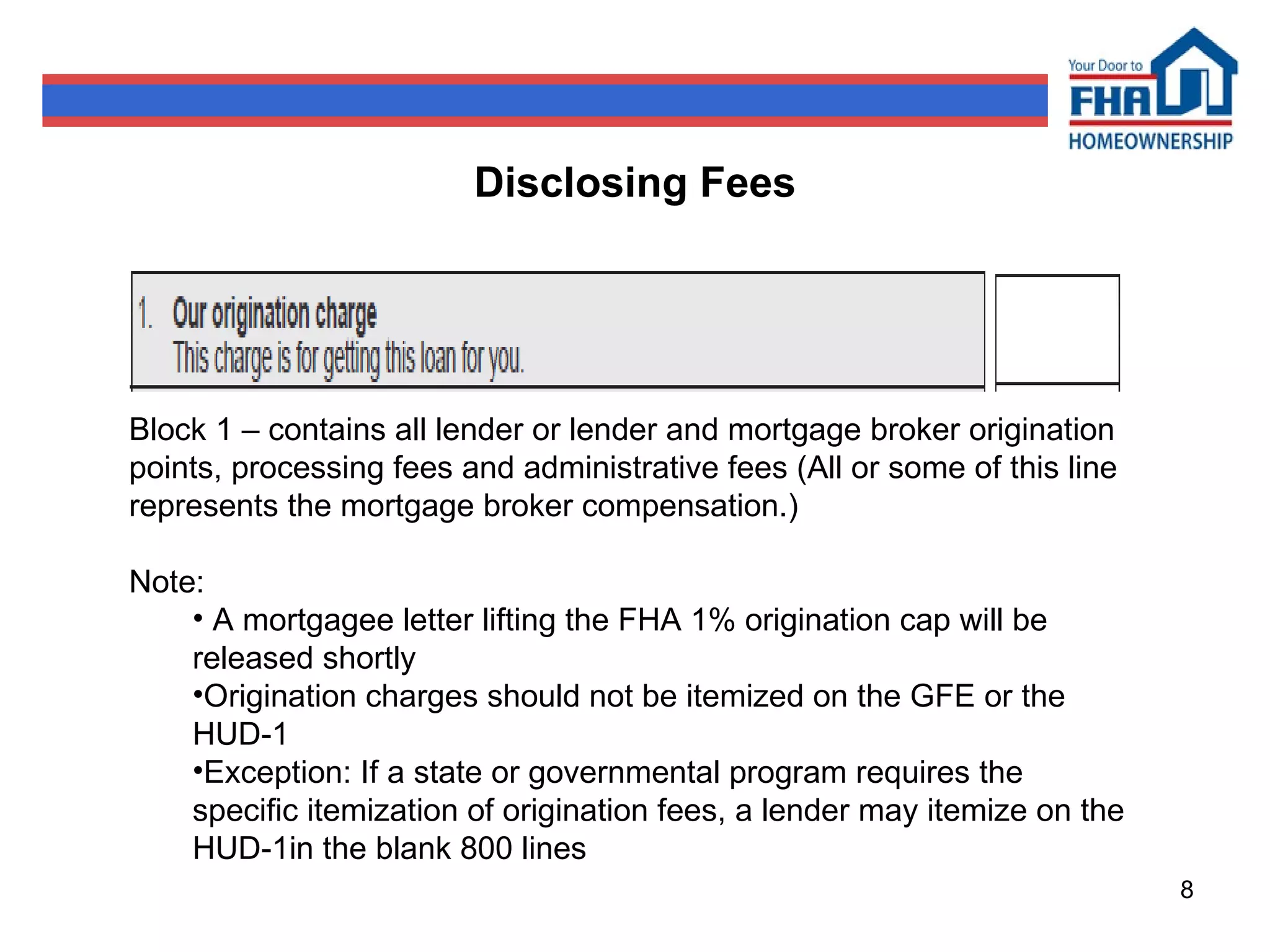 Disclosing Fees Block 1 – contains all lender or lender and mortgage broker origination points, processing fees and administrative fees (All or some of this line represents the mortgage broker compensation.) Note: A mortgagee letter lifting the FHA 1% origination cap will be released shortly  Origination charges should not be itemized on the GFE or the HUD-1 Exception: If a state or governmental program requires the specific itemization of origination fees, a lender may itemize on the HUD-1in the blank 800 lines  