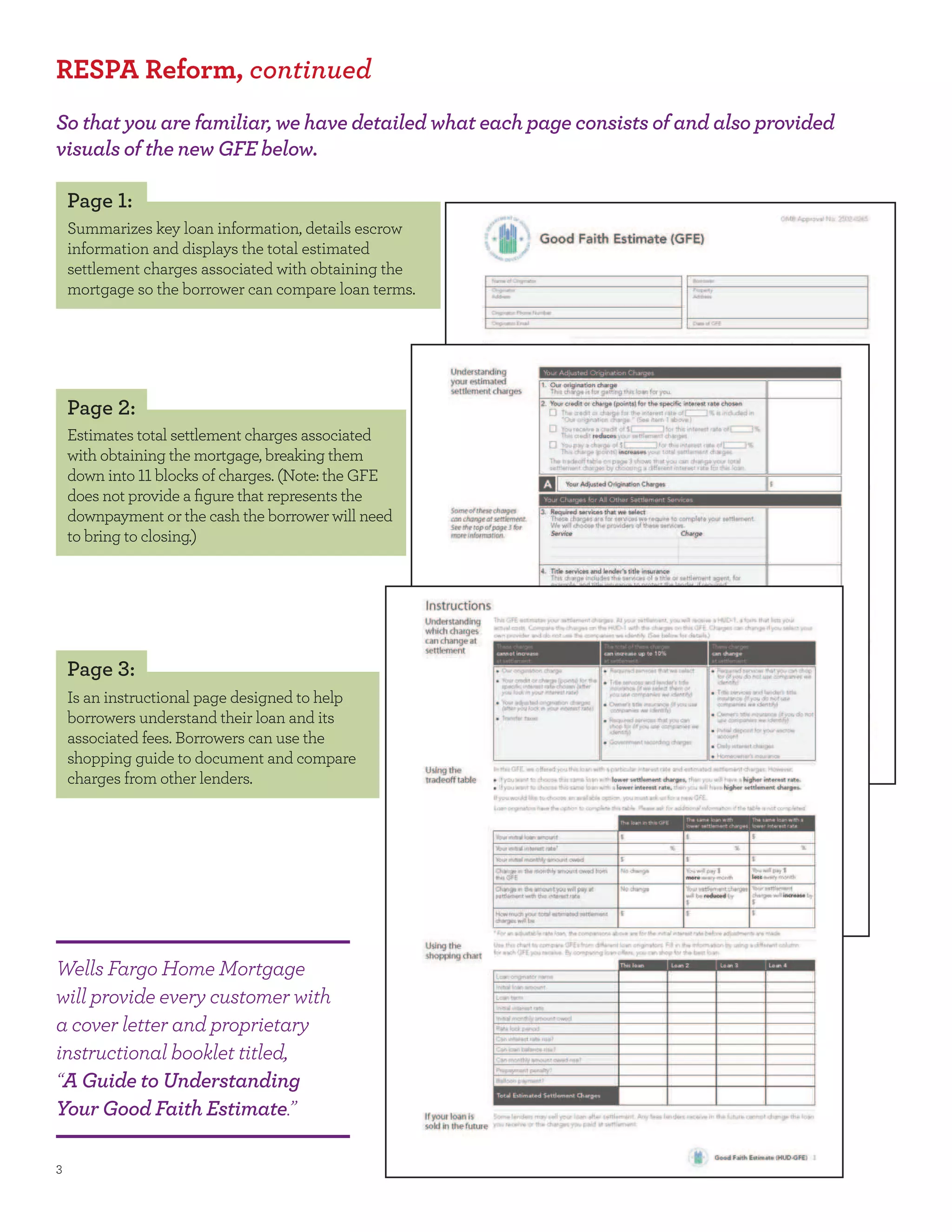 RESPA Reform, continued
So that you are familiar, we have detailed what each page consists of and also provided
visuals of the new GFE below.

 Page :
 Summarizes key loan information, details escrow
 information and displays the total estimated
 settlement charges associated with obtaining the
 mortgage so the borrower can compare loan terms.




 Page :
 Estimates total settlement charges associated
 with obtaining the mortgage, breaking them
 down into blocks of charges. (Note: the GFE
 does not provide a ﬁgure that represents the
 downpayment or the cash the borrower will need
 to bring to closing.)




 Page :
 Is an instructional page designed to help
 borrowers understand their loan and its
 associated fees. Borrowers can use the
 shopping guide to document and compare
 charges from other lenders.




Wells Fargo Home Mortgage
will provide every customer with
a cover letter and proprietary
instructional booklet titled,
“A Guide to Understanding
Your Good Faith Estimate.”
 