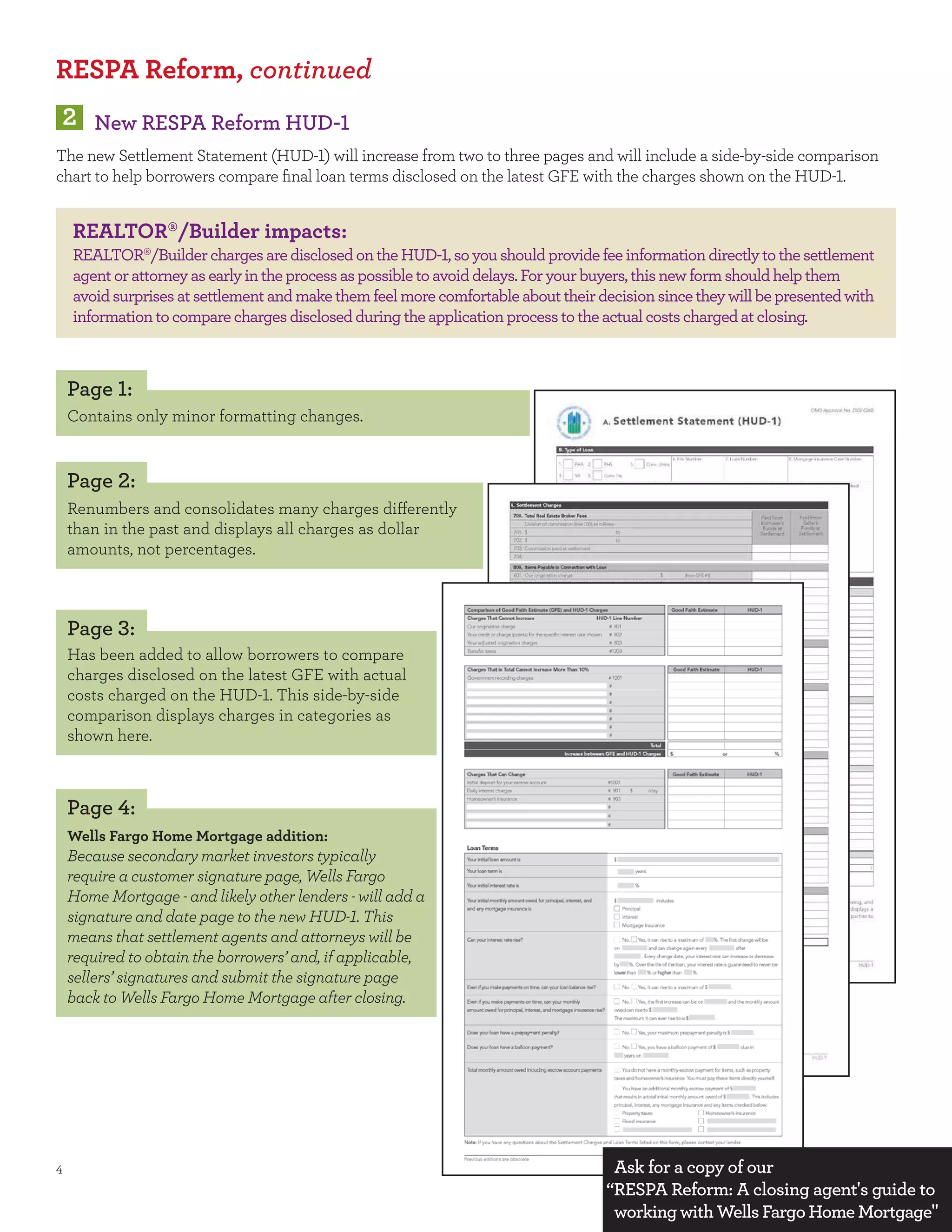 RESPA Reform, continued
     New RESPA Reform HUD-
The new Settlement Statement (HUD- ) will increase from two to three pages and will include a side-by-side comparison
chart to help borrowers compare ﬁnal loan terms disclosed on the latest GFE with the charges shown on the HUD- .


  REALTOR /Builder impacts:
  REALTOR /Builder charges are disclosed on the HUD- , so you should provide fee information directly to the settlement
  agent or attorney as early in the process as possible to avoid delays. For your buyers, this new form should help them
  avoid surprises at settlement and make them feel more comfortable about their decision since they will be presented with
  information to compare charges disclosed during the application process to the actual costs charged at closing.



 Page :
 Contains only minor formatting changes.


 Page :
 Renumbers and consolidates many charges di erently
 than in the past and displays all charges as dollar
 amounts, not percentages.



 Page :
 Has been added to allow borrowers to compare
 charges disclosed on the latest GFE with actual
 costs charged on the HUD- . This side-by-side
 comparison displays charges in categories as
 shown here.



 Page :
 Wells Fargo Home Mortgage addition:
 Because secondary market investors typically
 require a customer signature page, Wells Fargo
 Home Mortgage - and likely other lenders - will add a
 signature and date page to the new HUD- . This
 means that settlement agents and attorneys will be
 required to obtain the borrowers’ and, if applicable,
 sellers’ signatures and submit the signature page
 back to Wells Fargo Home Mortgage after closing.




                                                                                  Ask for a copy of our
                                                                                 “RESPA Reform: A closing agent s guide to
                                                                                  working with Wells Fargo Home Mortgage
 