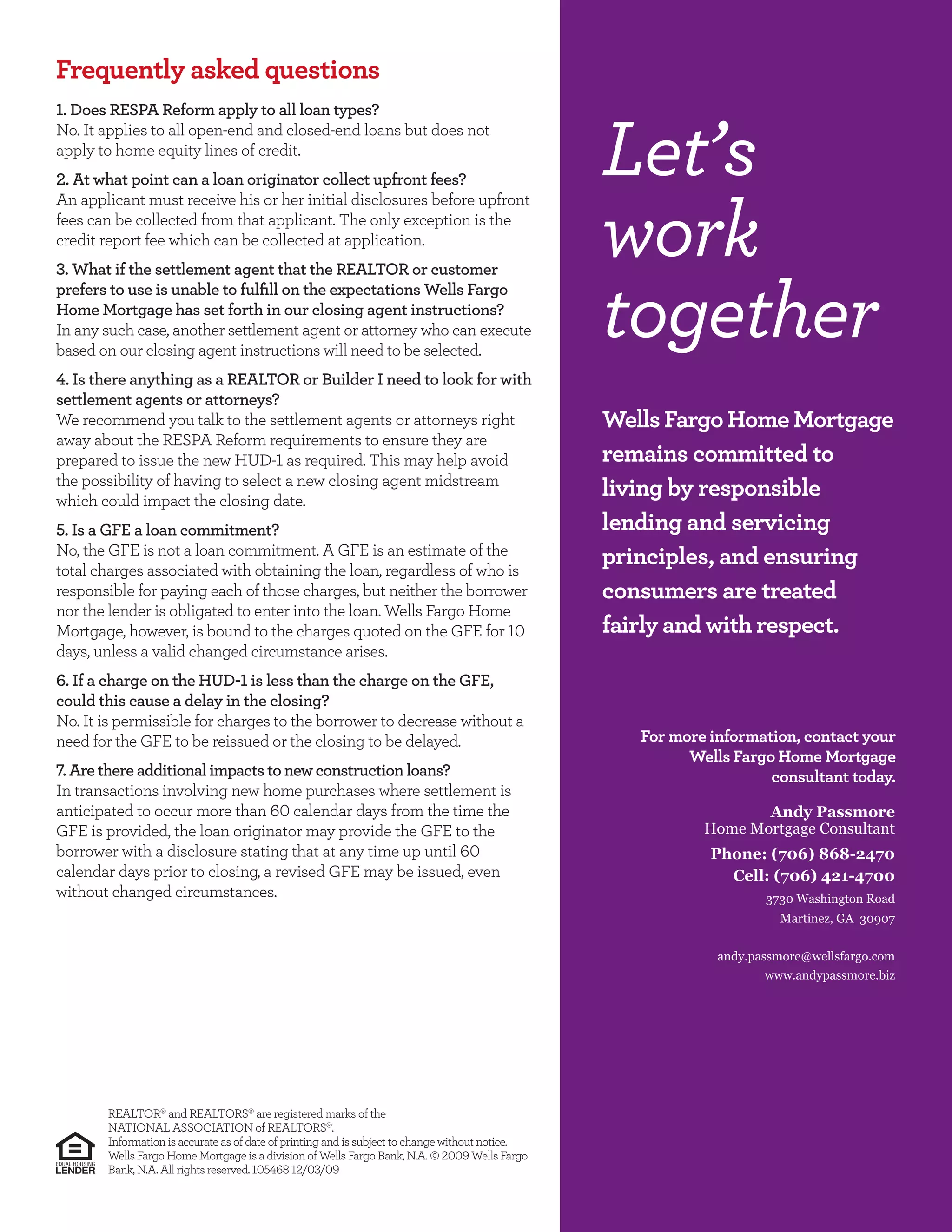 Frequently asked questions
 . Does RESPA Reform apply to all loan types?
No. It applies to all open-end and closed-end loans but does not
apply to home equity lines of credit.
  . At what point can a loan originator collect upfront fees?
An applicant must receive his or her initial disclosures before upfront
                                                                                                   Let’s
fees can be collected from that applicant. The only exception is the
credit report fee which can be collected at application.
 . What if the settlement agent that the REALTOR or customer
                                                                                                   work
                                                                                                   together
prefers to use is unable to fulﬁll on the expectations Wells Fargo
Home Mortgage has set forth in our closing agent instructions?
In any such case, another settlement agent or attorney who can execute
based on our closing agent instructions will need to be selected.
 . Is there anything as a REALTOR or Builder I need to look for with
settlement agents or attorneys?
We recommend you talk to the settlement agents or attorneys right                                  Wells Fargo Home Mortgage
away about the RESPA Reform requirements to ensure they are
prepared to issue the new HUD- as required. This may help avoid                                    remains committed to
the possibility of having to select a new closing agent midstream
which could impact the closing date.
                                                                                                   living by responsible
 . Is a GFE a loan commitment?                                                                     lending and servicing
No, the GFE is not a loan commitment. A GFE is an estimate of the
total charges associated with obtaining the loan, regardless of who is
                                                                                                   principles, and ensuring
responsible for paying each of those charges, but neither the borrower                             consumers are treated
nor the lender is obligated to enter into the loan. Wells Fargo Home
Mortgage, however, is bound to the charges quoted on the GFE for                                   fairly and with respect.
days, unless a valid changed circumstance arises.
 . If a charge on the HUD- is less than the charge on the GFE,
could this cause a delay in the closing?
No. It is permissible for charges to the borrower to decrease without a
need for the GFE to be reissued or the closing to be delayed.                                         For more information, contact your
                                                                                                            Wells Fargo Home Mortgage
 . Are there additional impacts to new construction loans?                                                             consultant today.
In transactions involving new home purchases where settlement is
anticipated to occur more than       calendar days from the time the                                                 Andy Passmore
GFE is provided, the loan originator may provide the GFE to the                                               Home Mortgage Consultant
borrower with a disclosure stating that at any time up until                                                   Phone: (706) 868-2470
calendar days prior to closing, a revised GFE may be issued, even                                                Cell: (706) 421-4700
without changed circumstances.                                                                                         3730 Washington Road
                                                                                                                         Martinez, GA 30907


                                                                                                                andy.passmore@wellsfargo.com
                                                                                                                       www.andypassmore.biz




       REALTOR and REALTORS are registered marks of the
       NATIONAL ASSOCIATION of REALTORS .
       Information is accurate as of date of printing and is subject to change without notice.
       Wells Fargo Home Mortgage is a division of Wells Fargo Bank, N.A.             Wells Fargo
       Bank, N.A. All rights reserved.            / /
 