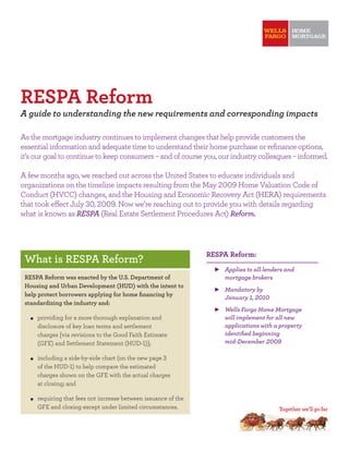 RESPA Reform
A guide to understanding the new requirements and corresponding impacts

As the mortgage industry continues to implement changes that help provide customers the
essential information and adequate time to understand their home purchase or reﬁnance options,
it’s our goal to continue to keep consumers – and of course you, our industry colleagues – informed.

A few months ago, we reached out across the United States to educate individuals and
organizations on the timeline impacts resulting from the May       Home Valuation Code of
Conduct (HVCC) changes, and the Housing and Economic Recovery Act (HERA) requirements
that took e ect July ,       . Now we’re reaching out to provide you with details regarding
what is known as RESPA (Real Estate Settlement Procedures Act) Reform.




                                                                RESPA Reform:
 What is RESPA Reform?
                                                                    Applies to all lenders and
 RESPA Reform was enacted by the U.S. Department of                 mortgage brokers
 Housing and Urban Development (HUD) with the intent to
                                                                    Mandatory by
 help protect borrowers applying for home ﬁnancing by
                                                                    January ,
 standardizing the industry and:
                                                                    Wells Fargo Home Mortgage
     providing for a more thorough explanation and                  will implement for all new
     disclosure of key loan terms and settlement                    applications with a property
     charges [via revisions to the Good Faith Estimate              identiﬁed beginning
     (GFE) and Settlement Statement (HUD- )];                       mid-December

     including a side-by-side chart (on the new page
     of the HUD- ) to help compare the estimated
     charges shown on the GFE with the actual charges
     at closing; and

     requiring that fees not increase between issuance of the
     GFE and closing except under limited circumstances.
 
