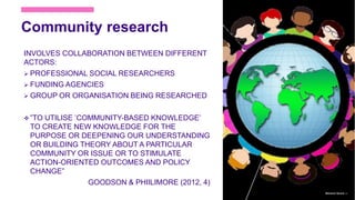 Community research
INVOLVES COLLABORATION BETWEEN DIFFERENT
ACTORS:
 PROFESSIONAL SOCIAL RESEARCHERS
 FUNDING AGENCIES
 GROUP OR ORGANISATION BEING RESEARCHED
 ”TO UTILISE ’COMMUNITY-BASED KNOWLEDGE’
TO CREATE NEW KNOWLEDGE FOR THE
PURPOSE OR DEEPENING OUR UNDERSTANDING
OR BUILDING THEORY ABOUT A PARTICULAR
COMMUNITY OR ISSUE OR TO STIMULATE
ACTION-ORIENTED OUTCOMES AND POLICY
CHANGE”
GOODSON & PHIILIMORE (2012, 4)
Marianne Nylund 12
 