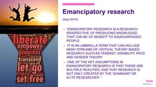 Emancipatory research
(Noel 2016)
• “EMANCIPATORY RESEARCH IS A RESEARCH
PERSPECTIVE OF PRODUCING KNOWLEDGE
THAT CAN BE OF BENEFIT TO DISADVANTAGED
PEOPLE.
• IT IS AN UMBRELLA TERM THAT CAN INCLUDE
MANY STREAMS OF CRITICAL THEORY BASED
RESEARCH SUCH AS FEMINIST, DISABILITY, RACE
AND GENDER THEORY.
• ONE OF THE KEY ASSUMPTIONS IN
EMANCIPATORY RESEARCH IS THAT THERE ARE
MULTIPLE REALITIES, AND THAT RESEARCH IS
NOT ONLY CREATED BY THE ‘DOMINANT OR
ELITE RESEARCHER’.”
Marianne Nylund 13
 