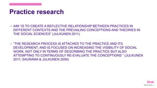 Practice research
• AIM “IS TO CREATE A REFLECTIVE RELATIONSHIP BETWEEN PRACTICES IN
DIFFERENT CONTEXTS AND THE PREVAILING CONCEPTIONS AND THEORIES IN
THE SOCIAL SCIENCES” (JULKUNEN 2011)
• “THE RESEARCH PROCESS IS ATTACHED TO THE PRACTICE AND ITS
DEVELOPMENT, AND IS FOCUSED ON INCREASING THE VISIBILITY OF SOCIAL
WORK, NOT ONLY IN TERMS OF DESCRIBING THE PRACTICE BUT ALSO
ATTEMPTING TO CONTINUOUSLY RE-EVALUATE THE CONCEPTIONS “ (JULKUNEN
2011; SAURAMA & JULKUNEN 2009)
Marianne Nylund 14
 