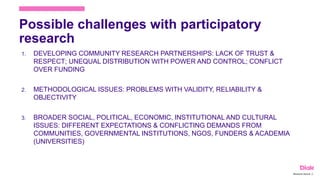 Possible challenges with participatory
research
1. DEVELOPING COMMUNITY RESEARCH PARTNERSHIPS: LACK OF TRUST &
RESPECT; UNEQUAL DISTRIBUTION WITH POWER AND CONTROL; CONFLICT
OVER FUNDING
2. METHODOLOGICAL ISSUES: PROBLEMS WITH VALIDITY, RELIABILITY &
OBJECTIVITY
3. BROADER SOCIAL, POLITICAL, ECONOMIC, INSTITUTIONAL AND CULTURAL
ISSUES: DIFFERENT EXPECTATIONS & CONFLICTING DEMANDS FROM
COMMUNITIES, GOVERNMENTAL INSTITUTIONS, NGOS, FUNDERS & ACADEMIA
(UNIVERSITIES)
Marianne Nylund 16
 