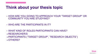 Think about your thesis topic
• HOW ARE YOU GOING TO APPROACH YOUR ”TARGET GROUP” OR
COMMUNITY YOU ARE STUDYING?
• WHO ARE THE PARTICIPANTS IN IT?
• WHAT KIND OF ROLES PARTICIPANTS CAN HAVE?
RESEARCHER/S
PARTICIPANTS (”TARGET GROUP”, ”RESEARCH OBJECTS”)
OTHERS?
Marianne Nylund 18
 
