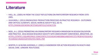 Literature
• HALL, B.L. (2005) IN FROM THE COLD? REFLECTIONS ON PARTICIPATORY RESEARCH FROM 1970-
2005.
• JULKUNEN, I. (2011) KNOWLEDGE-PRODUCTION PROCESSES IN PRACTICE RESEARCH - OUTCOMES
AND CRITICAL ELEMENTS. SOCIAL WORK & SOCIETY 9(1), 60-75.
HTTP://WWW.SOCWORK.NET/SWS/ARTICLE/VIEW/7/26
• NOEL, A-L. (2016) PROMOTING AN EMANCIPATORY RESEARCH PARADIGM IN DESIGN EDUCATION
AND PRACTICE. 2016 DESIGN RESEARCH SOCIETY 50TH ANNIVERSARY CONFERENCE, BRIGHTON, UK.
HTTPS://STATIC1.SQUARESPACE.COM/STATIC/55CA3EAFE4B05BB65ABD54FF/T/574C8F437C65E4C3
7E158502/1464635207294/355+NOEL.PDF
• WINTER, R. & MUNN-GIDDINGS, C. (2001) A HANDBOOK FOR ACTION RESEARCH IN HEALTH AND
SOCIAL CARE. LONDON: ROUTLEDGE.
Marianne Nylund 19
 
