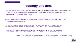 Ideology and aims
• BASIC IDEOLOGY: ”THE ACKNOWLEDGMENT THAT MARGINALISED GROUPS HAVE
SPECIFIC KNOWLEDGE OF THEIR OWN LIVES WHICH NEEDS TO BE VALUED”
(KATSUI & KOISTINEN 2008, 747)
• AIM: TO REDUCE DISTANCE OF POWER BETWEEN RESEARCHERS AND THE
’RESEARCH SUBJECTS’
• INCREASE THE ROLE OF RESEARCH PARTICIPANTS (’TARGET GROUP’)
• CRITIQUE TO POSITIVIST RESEARCH PARADIGMS IN THE EARLY 1970S
CAINE ET AL. (2007); HALL (2005); KATSUI & KOISTINEN (2008) ; LETHERBY (2006)
Marianne Nylund 4
 