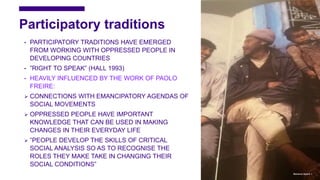 Participatory traditions
• PARTICIPATORY TRADITIONS HAVE EMERGED
FROM WORKING WITH OPPRESSED PEOPLE IN
DEVELOPING COUNTRIES
• ”RIGHT TO SPEAK” (HALL 1993)
• HEAVILY INFLUENCED BY THE WORK OF PAOLO
FREIRE:
 CONNECTIONS WITH EMANCIPATORY AGENDAS OF
SOCIAL MOVEMENTS
 OPPRESSED PEOPLE HAVE IMPORTANT
KNOWLEDGE THAT CAN BE USED IN MAKING
CHANGES IN THEIR EVERYDAY LIFE
 ”PEOPLE DEVELOP THE SKILLS OF CRITICAL
SOCIAL ANALYSIS SO AS TO RECOGNISE THE
ROLES THEY MAKE TAKE IN CHANGING THEIR
SOCIAL CONDITIONS”
Marianne Nylund 6
 