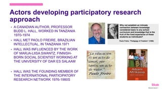 Actors developing participatory research
approach
• A CANADIAN AUTHOR, PROFESSOR
BUDD L. HALL, WORKED IN TANZANIA
1970-1974
• HALL MET PAOLO FREIRE, BRAZILIAN
INTELLECTUAL, IN TANZANIA 1971
• HALL WAS INFLUENCED BY THE WORK
OF MARJA-LIISA SWANTZ, FINNISH-
BORN SOCIAL SCIENTIST WORKING AT
THE UNIVERSITY OF DAR ES SALAAM
• HALL WAS THE FOUNDING MEMBER OF
THE INTERNATIONAL PARTICIPATORY
RESEARCH NETWORK 1976-1980S
Marianne Nylund 8
 