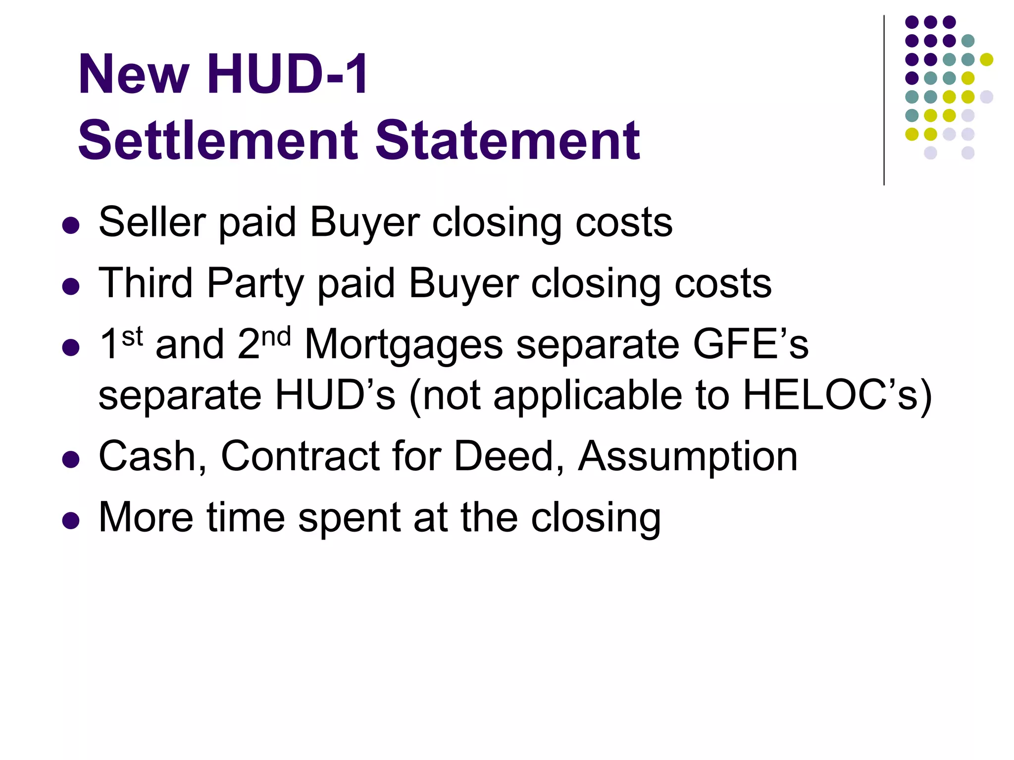 New HUD-1
Settlement Statement
Seller paid Buyer closing costs
Third Party paid Buyer closing costs
1st and 2nd Mortgages separate GFE’s
separate HUD’s (not applicable to HELOC’s)
Cash, Contract for Deed, Assumption
More time spent at the closing
 
