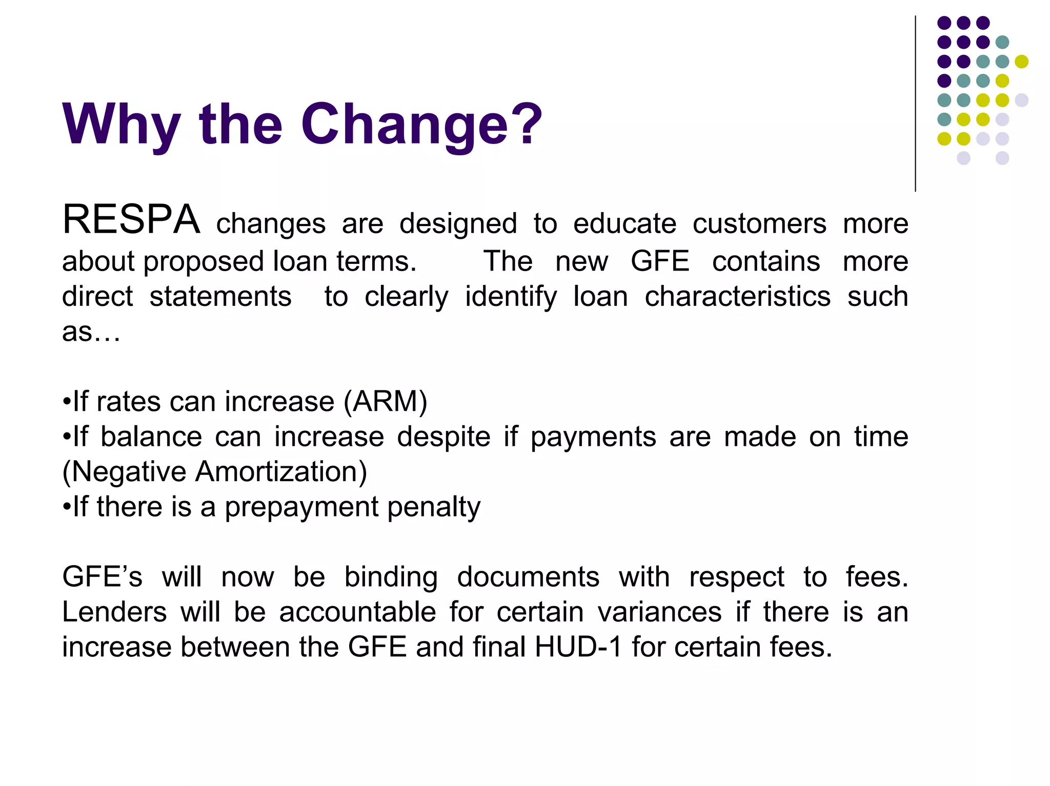 Why the Change?
RESPA       changes are designed to educate customers more
about proposed loan terms.     The new GFE contains more
direct statements to clearly identify loan characteristics such
as…

•If rates can increase (ARM)
•If balance can increase despite if payments are made on time
(Negative Amortization)
•If there is a prepayment penalty

GFE’s will now be binding documents with respect to fees.
Lenders will be accountable for certain variances if there is an
increase between the GFE and final HUD-1 for certain fees.
 