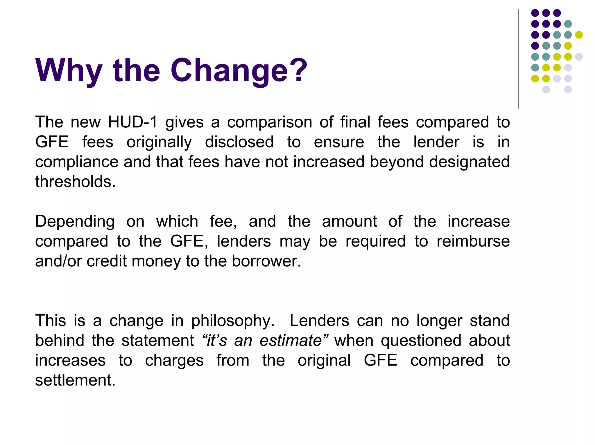 Why the Change?
The new HUD-1 gives a comparison of final fees compared to
GFE fees originally disclosed to ensure the lender is in
compliance and that fees have not increased beyond designated
thresholds.

Depending on which fee, and the amount of the increase
compared to the GFE, lenders may be required to reimburse
and/or credit money to the borrower.


This is a change in philosophy. Lenders can no longer stand
behind the statement “it’s an estimate” when questioned about
increases to charges from the original GFE compared to
settlement.
 