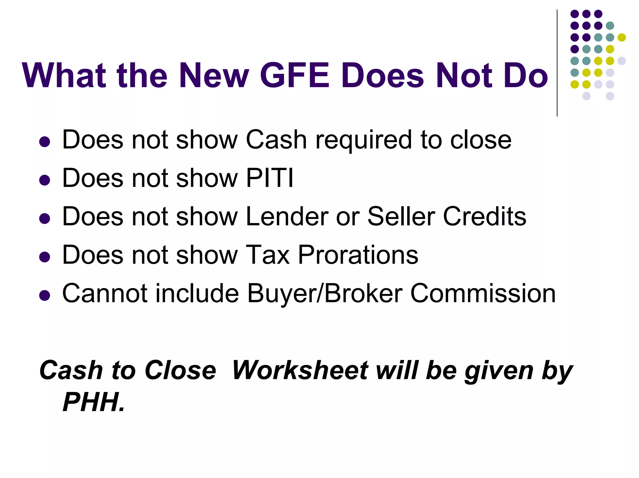 What the New GFE Does Not Do
  Does not show Cash required to close
  Does not show PITI
  Does not show Lender or Seller Credits
  Does not show Tax Prorations
  Cannot include Buyer/Broker Commission

Cash to Close Worksheet will be given by
 PHH.
 