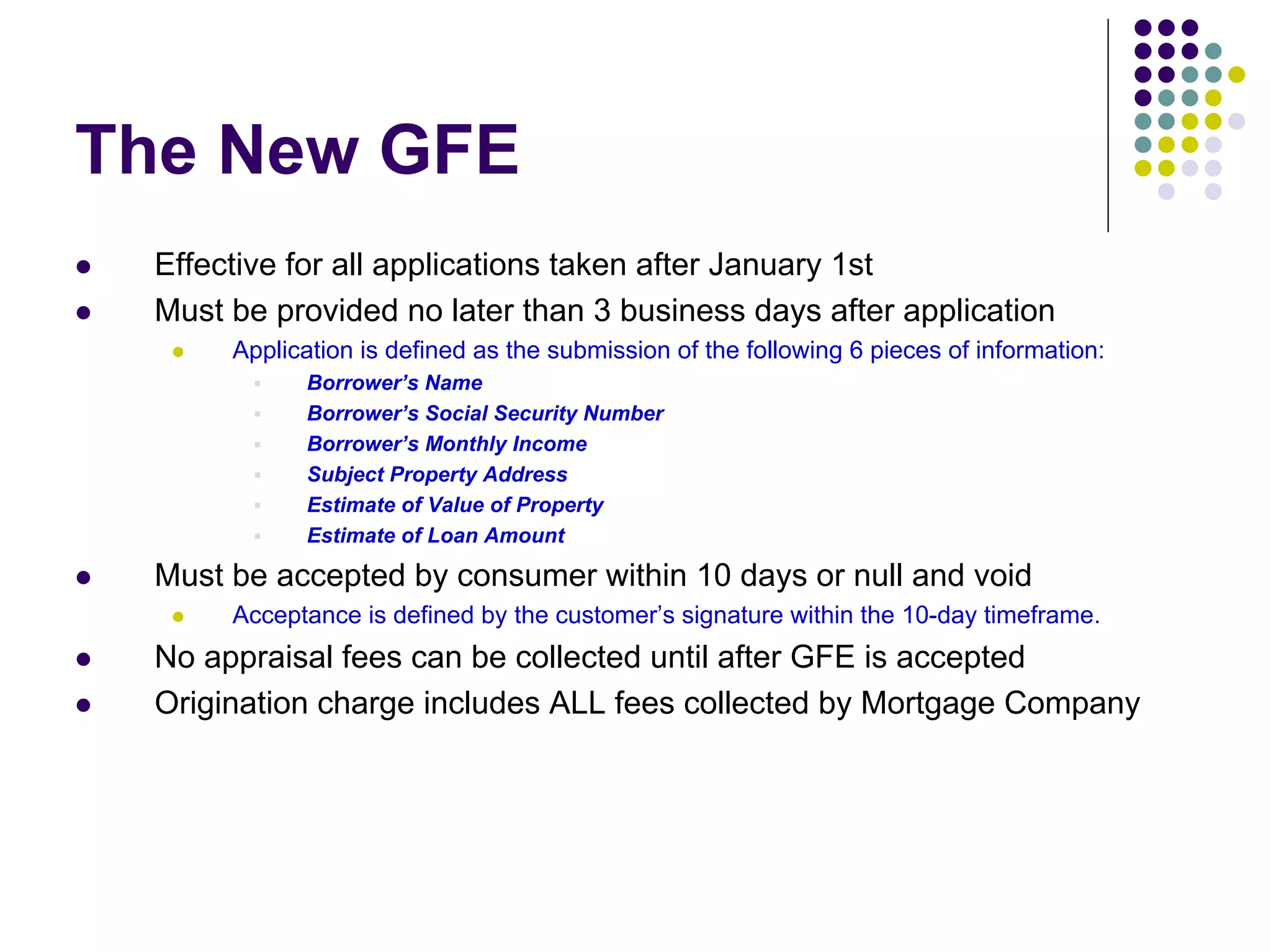The New GFE
 Effective for all applications taken after January 1st
 Must be provided no later than 3 business days after application
      Application is defined as the submission of the following 6 pieces of information:
            Borrower’s Name
            Borrower’s Social Security Number
            Borrower’s Monthly Income
            Subject Property Address
            Estimate of Value of Property
            Estimate of Loan Amount

 Must be accepted by consumer within 10 days or null and void
      Acceptance is defined by the customer’s signature within the 10-day timeframe.
 No appraisal fees can be collected until after GFE is accepted
 Origination charge includes ALL fees collected by Mortgage Company
 