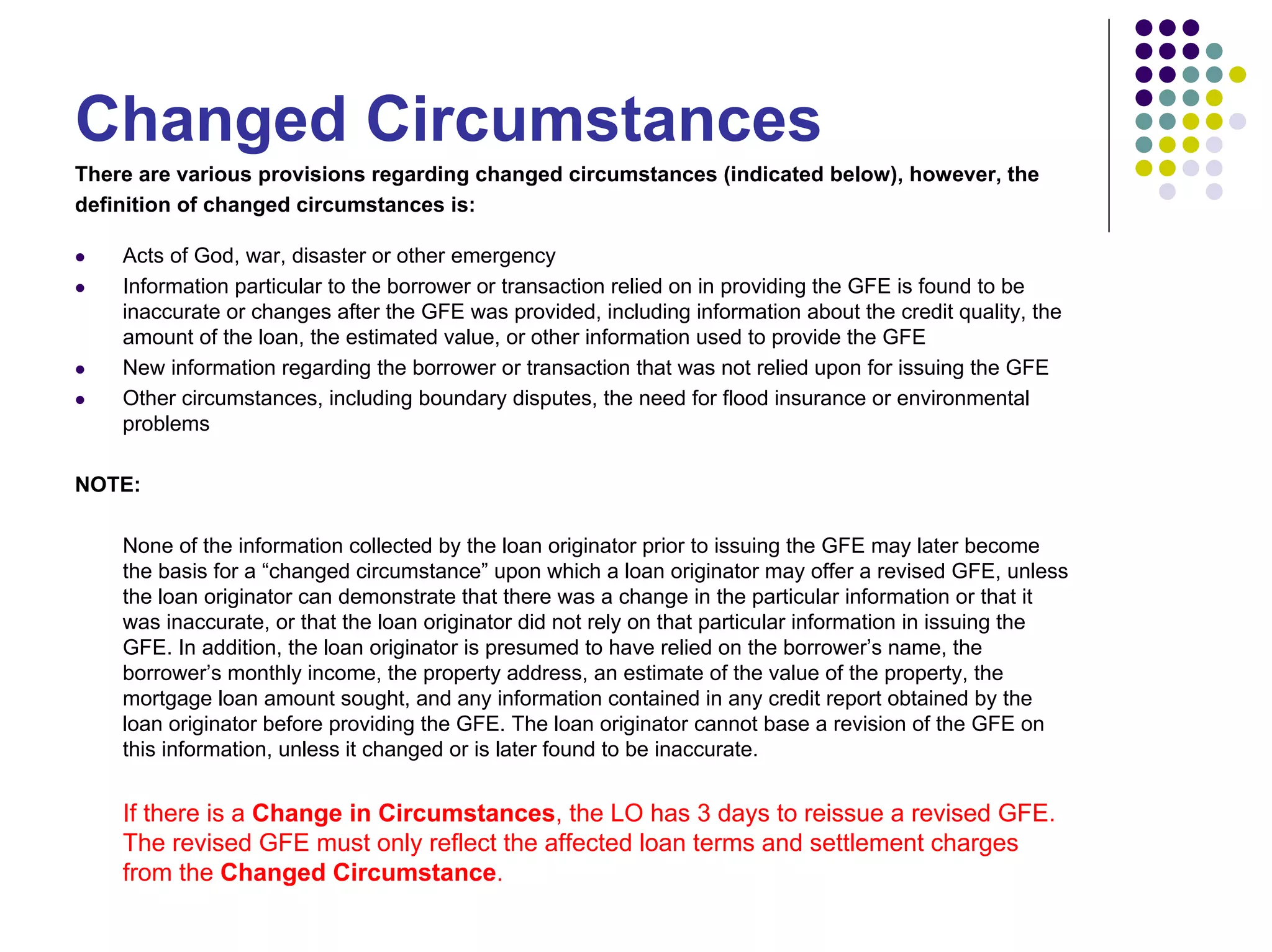 Changed Circumstances
There are various provisions regarding changed circumstances (indicated below), however, the
definition of changed circumstances is:

    Acts of God, war, disaster or other emergency
    Information particular to the borrower or transaction relied on in providing the GFE is found to be
    inaccurate or changes after the GFE was provided, including information about the credit quality, the
    amount of the loan, the estimated value, or other information used to provide the GFE
    New information regarding the borrower or transaction that was not relied upon for issuing the GFE
    Other circumstances, including boundary disputes, the need for flood insurance or environmental
    problems

NOTE:

    None of the information collected by the loan originator prior to issuing the GFE may later become
    the basis for a “changed circumstance” upon which a loan originator may offer a revised GFE, unless
    the loan originator can demonstrate that there was a change in the particular information or that it
    was inaccurate, or that the loan originator did not rely on that particular information in issuing the
    GFE. In addition, the loan originator is presumed to have relied on the borrower’s name, the
    borrower’s monthly income, the property address, an estimate of the value of the property, the
    mortgage loan amount sought, and any information contained in any credit report obtained by the
    loan originator before providing the GFE. The loan originator cannot base a revision of the GFE on
    this information, unless it changed or is later found to be inaccurate.


    If there is a Change in Circumstances, the LO has 3 days to reissue a revised GFE.
    The revised GFE must only reflect the affected loan terms and settlement charges
    from the Changed Circumstance.
 