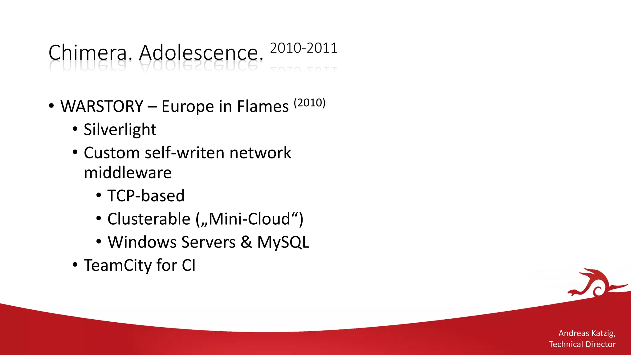 Andreas Katzig,
Technical Director
Chimera. Adolescence. 2010-2011
• WARSTORY – Europe in Flames (2010)
• Silverlight
• Custom self-writen network
middleware
• TCP-based
• Clusterable („Mini-Cloud“)
• Windows Servers & MySQL
• TeamCity for CI
 