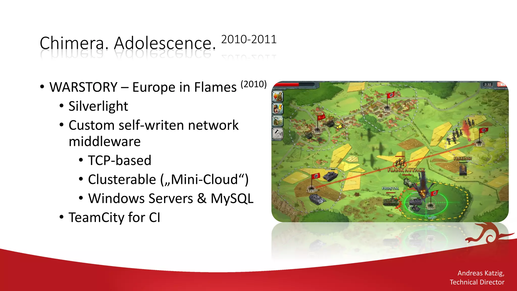 Andreas Katzig,
Technical Director
Chimera. Adolescence. 2010-2011
• WARSTORY – Europe in Flames (2010)
• Silverlight
• Custom self-writen network
middleware
• TCP-based
• Clusterable („Mini-Cloud“)
• Windows Servers & MySQL
• TeamCity for CI
 