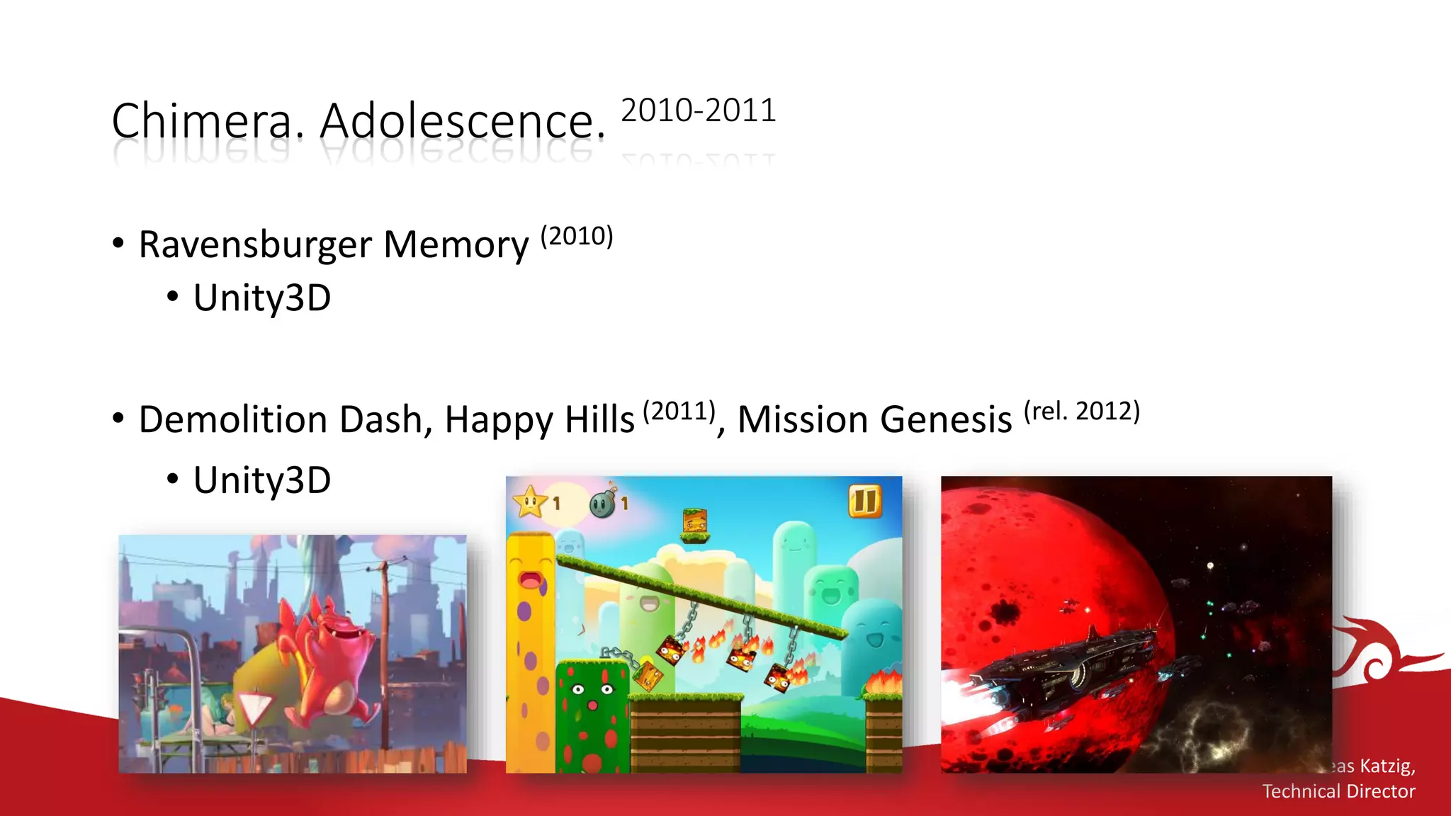 Andreas Katzig,
Technical Director
Chimera. Adolescence. 2010-2011
• Ravensburger Memory (2010)
• Unity3D
• Demolition Dash, Happy Hills(2011), Mission Genesis (rel. 2012)
• Unity3D
 
