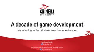 A decade of game development
How technology evolved within our ever-changing environment
Andreas Katzig
@derFunk
Technical Director of Chimera Entertainment
@ChimeraEnt
 