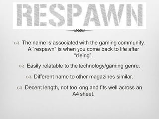  The name is associated with the gaming community.
A “respawn” is when you come back to life after
“dieing”.
 Easily relatable to the technology/gaming genre.
 Different name to other magazines similar.
 Decent length, not too long and fits well across an
A4 sheet.
 