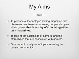 My Aims
 To produce a Technology/Gaming magazine that
discusses real issues concerning people who play
video games that is worthy of competing other
tech magazines.
 To look at the social side of gamers, and the
stereotypes that are associated with gamers.
 Give in-depth analyses of topics involving the
gaming community.
 