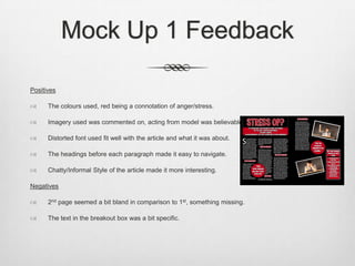 Mock Up 1 Feedback
Positives
 The colours used, red being a connotation of anger/stress.
 Imagery used was commented on, acting from model was believable.
 Distorted font used fit well with the article and what it was about.
 The headings before each paragraph made it easy to navigate.
 Chatty/Informal Style of the article made it more interesting.
Negatives
 2nd page seemed a bit bland in comparison to 1st, something missing.
 The text in the breakout box was a bit specific.
 
