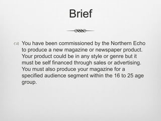 Brief
 You have been commissioned by the Northern Echo
to produce a new magazine or newspaper product.
Your product could be in any style or genre but it
must be self financed through sales or advertising.
You must also produce your magazine for a
specified audience segment within the 16 to 25 age
group.
 