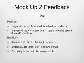 Mock Up 2 Feedback
Positives
 Imagery in the article was well acted out and well taken.
 “Something the NHS would use.” – Quote from one person. –
Seems Professional.
Negatives
 Seemed a bit bland, not enough colours.
 Simplistic/Calm layout didn’t go down too well.
 Felt boring to read with the serious article.
 