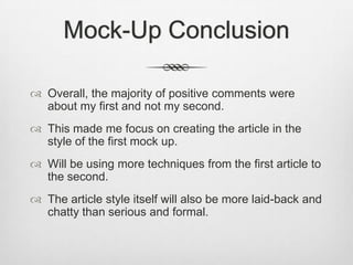 Mock-Up Conclusion
 Overall, the majority of positive comments were
about my first and not my second.
 This made me focus on creating the article in the
style of the first mock up.
 Will be using more techniques from the first article to
the second.
 The article style itself will also be more laid-back and
chatty than serious and formal.
 