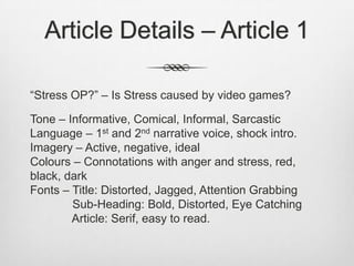 Article Details – Article 1
“Stress OP?” – Is Stress caused by video games?
Tone – Informative, Comical, Informal, Sarcastic
Language – 1st and 2nd narrative voice, shock intro.
Imagery – Active, negative, ideal
Colours – Connotations with anger and stress, red,
black, dark
Fonts – Title: Distorted, Jagged, Attention Grabbing
Sub-Heading: Bold, Distorted, Eye Catching
Article: Serif, easy to read.
 