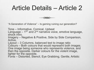 Article Details – Article 2
“A Generation of Violence” – Is gaming ruining our generation?
Tone – Informative, Comical, Upbeat
Language – 1ST and 2nd narrative voice, emotive language,
shock intro.
Imagery – Negative & Positive, Side by Side Comparison,
Active.
Layout – 3 Columns, balanced text to image ratio
Colours – Both colours that would represent both images.
One image being someone who represents violence, and
then the opposite. Darker colours for the violent image,
lighter for the opposite.
Fonts – Distorted, Stencil, Eye Grabbing, Gentle, Artistic
 