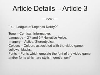Article Details – Article 3
“Is… League of Legends Nerdy?”
Tone – Comical, Informative.
Language – 2nd and 3rd Narrative Voice.
Imagery - Active, Stereotypical.
Colours – Colours associated with the video game,
yellows, blacks.
Fonts – Fonts which emulate the font of the video game
and/or fonts which are stylish, gentle, serif.
 