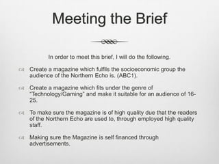 Meeting the Brief
In order to meet this brief, I will do the following.
 Create a magazine which fulfils the socioeconomic group the
audience of the Northern Echo is. (ABC1).
 Create a magazine which fits under the genre of
“Technology/Gaming” and make it suitable for an audience of 16-
25.
 To make sure the magazine is of high quality due that the readers
of the Northern Echo are used to, through employed high quality
staff.
 Making sure the Magazine is self financed through
advertisements.
 