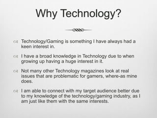 Why Technology?
 Technology/Gaming is something I have always had a
keen interest in.
 I have a broad knowledge in Technology due to when
growing up having a huge interest in it.
 Not many other Technology magazines look at real
issues that are problematic for gamers, where-as mine
does.
 I am able to connect with my target audience better due
to my knowledge of the technology/gaming industry, as I
am just like them with the same interests.
 