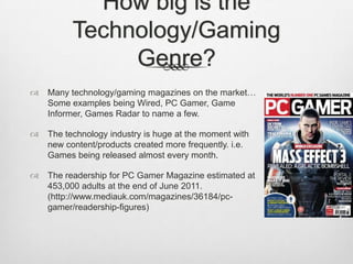How big is the
Technology/Gaming
Genre?
 Many technology/gaming magazines on the market…
Some examples being Wired, PC Gamer, Game
Informer, Games Radar to name a few.
 The technology industry is huge at the moment with
new content/products created more frequently. i.e.
Games being released almost every month.
 The readership for PC Gamer Magazine estimated at
453,000 adults at the end of June 2011.
(http://www.mediauk.com/magazines/36184/pc-
gamer/readership-figures)
 
