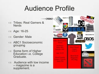 Audience Profile
 Tribes: Real Gamers &
Nerds
 Age: 16-25
 Gender: Male
 ABC1 Socioeconomic
grouping
 Some form of Higher
Education i.e. College
Graduate.
 Audience with low income
– magazine is a
supplement.
 