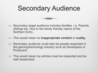 Secondary Audience
 Secondary target audience includes families. i.e. Parents,
siblings etc. Due to the family friendly nature of the
Northern Echo.
 This would mean no inappropriate content or nudity.
 Secondary audience could also be people respected in
the gaming/technology industry such as Developers or
Producers.
 This would mean my articles must be respected and be
well researched.
 