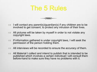 The 5 Rules
 I will contact any parent(s)/guardian(s) if any children are to be
involved to get consent, to protect any intrusion of their lives.
 All pictures will be taken by myself in order to not violate any
copyright laws.
 If information gathered is under copyright laws, I will seek the
permission of the person holding them.
 All interviews will be recorded to ensure the accuracy of them.
 All Material I collect and intend to publish that is intended to be
published which involves a certain individual I will consult them
before-hand to make sure they have no problems with it.
 