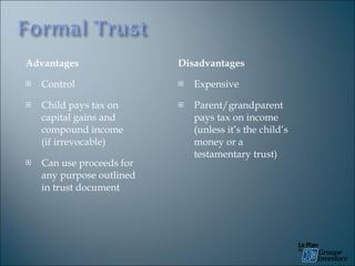 Advantages Control Child pays tax on capital gains and compound income  (if irrevocable) Can use proceeds for any purpose outlined in trust document  Disadvantages Expensive Parent/grandparent pays tax on income (unless it’s the child’s money or a testamentary trust) 
